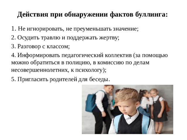 Действия при обнаружении фактов буллинга: 1. Не игнорировать, не преуменьшать значение; 2. Осудить травлю и поддержать жертву; 3. Разговор с классом; 4. Информировать педагогический коллектив (за помощью можно обратиться в полицию, в комиссию по делам несовершеннолетних, к психологу); 5. Пригласить родителей для беседы .
