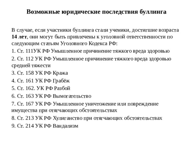Возможные юридические последствия буллинга   В случае, если участники буллинга стали ученики, достигшие возраста 14 лет , они могут быть привлечены к уголовной ответственности по следующим статьям Уголовного Кодекса РФ: 1. Ст. 111УК РФ Умышленное причинение тяжкого вреда здоровью 2. Ст. 112 УК РФ Умышленное причинение тяжкого вреда здоровью средней тяжести 3. Ст. 158 УК РФ Кража 4. Ст. 161 УК РФ Грабёж 5. Ст. 162. УК РФ Разбой 6. Ст. 163 УК РФ Вымогательство 7. Ст. 167 УК РФ Умышленное уничтожение или повреждение имущества при отягчающих обстоятельствах 8. Ст. 213 УК РФ Хулиганство при отягчающих обстоятельствах 9. Ст. 214 УК РФ Вандализм