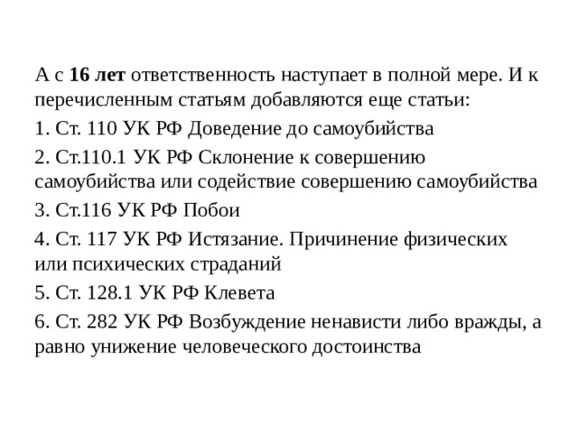 А с 16 лет ответственность наступает в полной мере. И к перечисленным статьям добавляются еще статьи: 1. Ст. 110 УК РФ Доведение до самоубийства 2. Ст.110.1 УК РФ Склонение к совершению самоубийства или содействие совершению самоубийства 3. Ст.116 УК РФ Побои 4. Ст. 117 УК РФ Истязание. Причинение физических или психических страданий 5. Ст. 128.1 УК РФ Клевета 6. Ст. 282 УК РФ Возбуждение ненависти либо вражды, а равно унижение человеческого достоинства