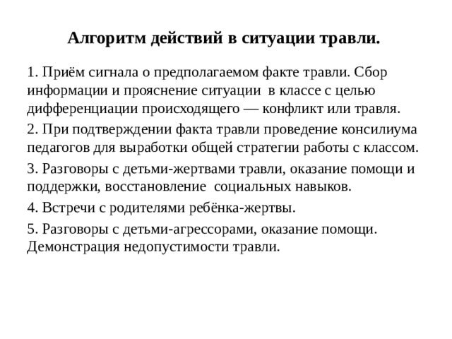 Алгоритм действий в ситуации травли. 1. Приём сигнала о предполагаемом факте травли. Сбор информации и прояснение ситуации в классе с целью дифференциации происходящего — конфликт или травля. 2. При подтверждении факта травли проведение консилиума педагогов для выработки общей стратегии работы с классом. 3. Разговоры с детьми-жертвами травли, оказание помощи и поддержки, восстановление социальных навыков. 4. Встречи с родителями ребёнка-жертвы. 5. Разговоры с детьми-агрессорами, оказание помощи. Демонстрация недопустимости травли.