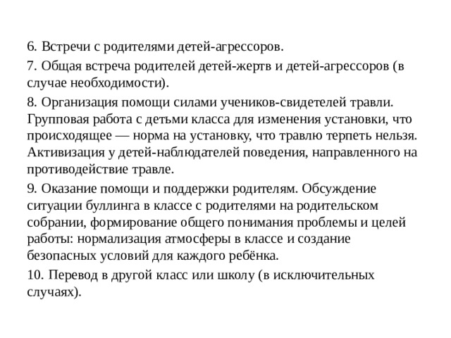 6. Встречи с родителями детей-агрессоров. 7. Общая встреча родителей детей-жертв и детей-агрессоров (в случае необходимости). 8. Организация помощи силами учеников-свидетелей травли. Групповая работа с детьми класса для изменения установки, что происходящее — норма на установку, что травлю терпеть нельзя. Активизация у детей-наблюдателей поведения, направленного на противодействие травле. 9. Оказание помощи и поддержки родителям. Обсуждение ситуации буллинга в классе с родителями на родительском собрании, формирование общего понимания проблемы и целей работы: нормализация атмосферы в классе и создание безопасных условий для каждого ребёнка. 10. Перевод в другой класс или школу (в исключительных случаях).