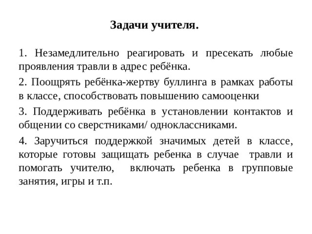 Задачи учителя. 1. Незамедлительно реагировать и пресекать любые проявления травли в адрес ребёнка. 2. Поощрять ребёнка-жертву буллинга в рамках работы в классе, способствовать повышению самооценки 3. Поддерживать ребёнка в установлении контактов и общении со сверстниками/ одноклассниками. 4. Заручиться поддержкой значимых детей в классе, которые готовы защищать ребенка в случае травли и помогать учителю, включать ребенка в групповые занятия, игры и т.п.