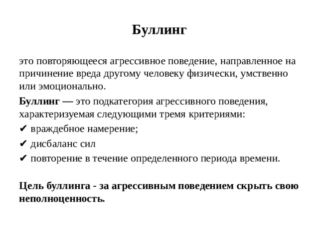 Буллинг это повторяющееся агрессивное поведение, направленное на причинение вреда другому человеку физически, умственно или эмоционально. Буллинг — это подкатегория агрессивного поведения, характеризуемая следующими тремя критериями: ✔ враждебное намерение; ✔ дисбаланс сил ✔ повторение в течение определенного периода времени.   Цель буллинга - за агрессивным поведением скрыть свою неполноценность.