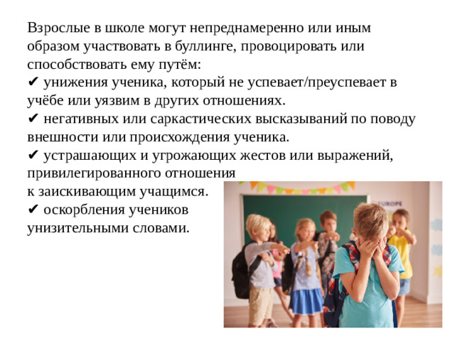 Взрослые в школе могут непреднамеренно или иным образом участвовать в буллинге, провоцировать или способствовать ему путём:  ✔ унижения ученика, который не успевает/преуспевает в учёбе или уязвим в других отношениях.  ✔ негативных или саркастических высказываний по поводу внешности или происхождения ученика.  ✔ устрашающих и угрожающих жестов или выражений, привилегированного отношения  к заискивающим учащимся.  ✔ оскорбления учеников  унизительными словами.