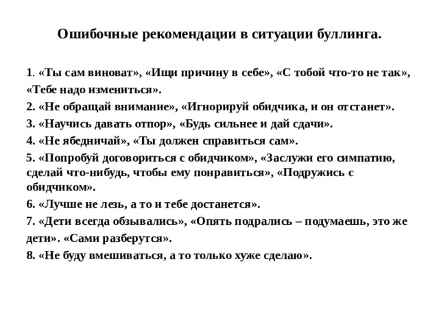 Ошибочные рекомендации в ситуации буллинга. 1 . «Ты сам виноват», «Ищи причину в себе», «С тобой что-то не так», «Тебе надо измениться». 2. «Не обращай внимание», «Игнорируй обидчика, и он отстанет». 3. «Научись давать отпор», «Будь сильнее и дай сдачи». 4. «Не ябедничай», «Ты должен справиться сам». 5. «Попробуй договориться с обидчиком», «Заслужи его симпатию, сделай  что-нибудь, чтобы ему понравиться», «Подружись с обидчиком». 6. «Лучше не лезь, а то и тебе достанется».  7. «Дети всегда обзывались», «Опять подрались – подумаешь, это же дети». «Сами разберутся». 8. «Не буду вмешиваться, а то только хуже сделаю».