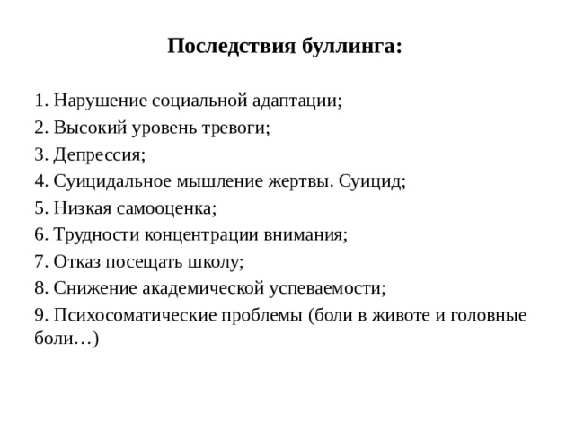 Последствия буллинга: 1. Нарушение социальной адаптации; 2. Высокий уровень тревоги; 3. Депрессия; 4. Суицидальное мышление жертвы. Суицид; 5. Низкая самооценка; 6. Трудности концентрации внимания; 7. Отказ посещать школу; 8. Снижение академической успеваемости; 9. Психосоматические проблемы (боли в животе и головные боли…)