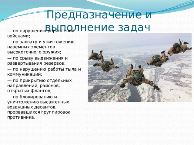 Предназначение и выполнение задач — по нарушению управления войсками; — по захвату и уничтожению наземных элементов высокоточного оружия; — по срыву выдвижения и развертывания резервов; — по нарушению работы тыла и коммуникаций; — по прикрытию отдельных направлений, районов, открытых флангов; — по блокированию и уничтожению высаженных воздушных десантов, прорвавшихся группировок противника.