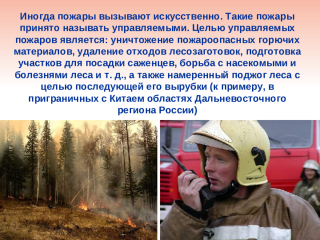 Иногда пожары вызывают искусственно. Такие пожары принято называть управляемыми. Целью управляемых пожаров является: уничтожение пожароопасных горючих материалов, удаление отходов лесозаготовок, подготовка участков для посадки саженцев, борьба с насекомыми и болезнями леса и т. д., а также намеренный поджог леса с целью последующей его вырубки (к примеру, в приграничных с Китаем областях Дальневосточного региона России)