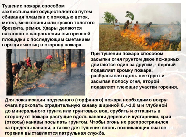 Тушение пожара способом захлестывания осуществляется путем сбивания пламени с помощью веток, метел, мешковины или кусков толстого брезента, ремня. Удары делаются наклонно в направлении выгоревшей площадки с последующим сметанием горящих частиц в сторону пожара. При тушении пожара способом засыпки огня грунтом двое пожарных двигаются один за другим, - первый подавляет кромку пожара, разбрасывая вдоль нее грунт и засыпая полосу огня, второй подавляет тлеющие участки горения. Для локализации подземного (торфяного) пожара необходимо вокруг очага прокопать оградительную канаву шириной 0,7-1,0 м и глубиной до минерального грунта или грунтовых вод, срубить и оттащить в сторону от пожара растущие вдоль канавы деревья и кустарники, края (откосы) канавы посыпать грунтом. Чтобы огонь не распространился за пределы канавы, а также для тушения вновь возникающих очагов горения выставляется патрульная служба.