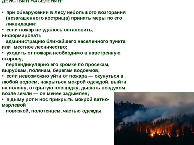 ДЕЙСТВИЯ НАСЕЛЕНИЯ:   при обнаружении в лесу небольшого возгорания  (незагашенного кострища) принять меры по его  ликвидации;  если пожар не удалось остановить, информировать  администрацию ближайшего населенного пункта или местное лесничество;  уходить от пожара необходимо в наветренную сторону,  перпендикулярно его кромке по просекам, вырубкам, полянам, берегам водоемов;  если невозможно уйти от пожара — окунуться в любой водоем, накрыться мокрой одеждой, выйти на поляну, открытую площадку, дышать воздухом возле земли — он менее задымлен;  в дыму рот и нос прикрыть мокрой ватно-марлевой  повязкой, полотенцем, частью одежды.