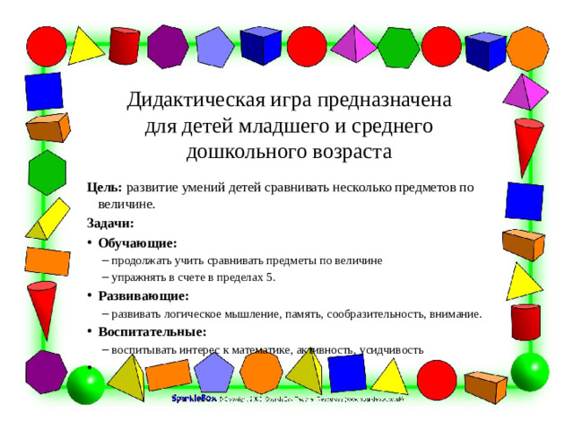 Дидактическая игра предназначена для детей младшего и среднего дошкольного возраста Цель: развитие умений детей сравнивать несколько предметов по величине. Задачи: