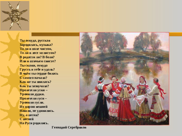 Ты откуда, русская Зародилась, музыка? То ли в поле чистом, То ли в лесе мглистом? В радости ли? В боли? Или в птичьем свисте? Ты скажи, откуда Грусть в тебе и удаль? В чьём ты сердце билась С самого начала? Как же ты явилась? Как ты зазвучала? Пролетели утки – Уронили дудки. Пролетели гуси – Уронили гусли. Их порою вешней Нашли, не удивились. Ну, а песня? С песней На Руси родились. Геннадий Серебряков
