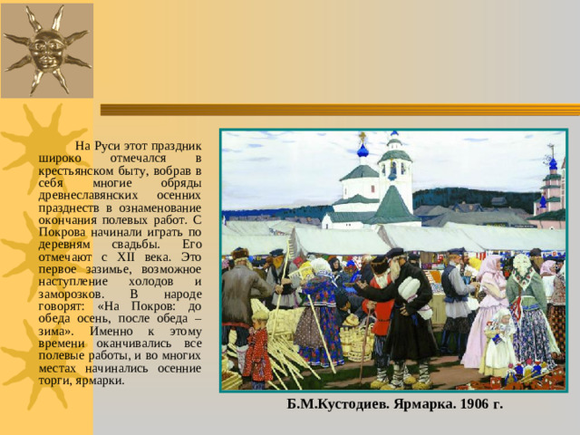 На Руси этот праздник широко отмечался в крестьянском быту, вобрав в себя многие обряды древнеславянских осенних празднеств в ознаменование окончания полевых работ. С Покрова начинали играть по деревням свадьбы. Его отмечают с ХII века. Это первое зазимье, возможное наступление холодов и заморозков. В народе говорят: «На Покров: до обеда осень, после обеда – зима». Именно к этому времени оканчивались все полевые работы, и во многих местах начинались осенние торги, ярмарки. Б.М.Кустодиев. Ярмарка. 1906 г.