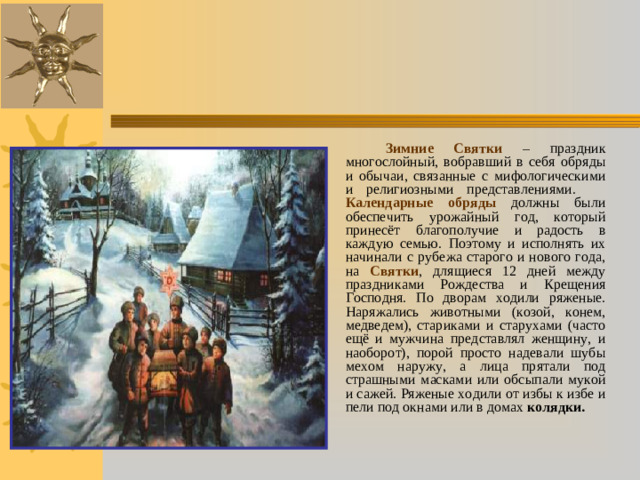 Зимние Святки – праздник многослойный, вобравший в себя обряды и обычаи, связанные с мифологическими и религиозными представлениями.  Календарные обряды должны были обеспечить урожайный год, который принесёт благополучие и радость в каждую семью. Поэтому и исполнять их начинали с рубежа старого и нового года, на Святки , длящиеся 12 дней между праздниками Рождества и Крещения Господня. По дворам ходили ряженые. Наряжались животными (козой, конем, медведем), стариками и старухами (часто ещё и мужчина представлял женщину, и наоборот), порой просто надевали шубы мехом наружу, а лица прятали под страшными масками или обсыпали мукой и сажей. Ряженые ходили от избы к избе и пели под окнами или в домах колядки.