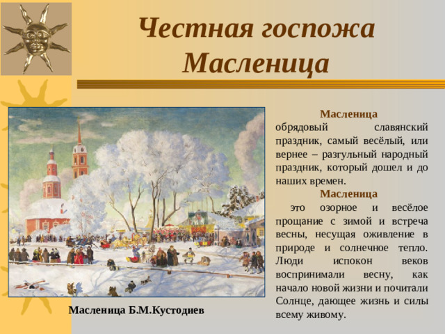 Честная госпожа Масленица  Масленица обрядовый славянский праздник, самый весёлый, или вернее – разгульный народный праздник, который дошел и до наших времен.  Масленица    это озорное и весёлое прощание с зимой и встреча весны, несущая оживление в природе и солнечное тепло. Люди испокон веков воспринимали весну, как начало новой жизни и почитали Солнце, дающее жизнь и силы всему живому. Масленица Б.М.Кустодиев