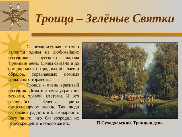 Троица – Зелёные Святки  С незапамятных времен является одним из любимейших праздников русского народа Троицын день . С ним связано и до сих пор много народных обычаев и обрядов, справляемых помимо церковного торжества.  Троица - очень красивый праздник. Дома и храмы украшают ветками, травой, цветами. И это неслучайно. Зелень, цветы символизируют жизнь. Так люди выражают радость и благодарность Богу за то, что Он возродил их через крещение в новую жизнь. П.Суходольский. Троицын день