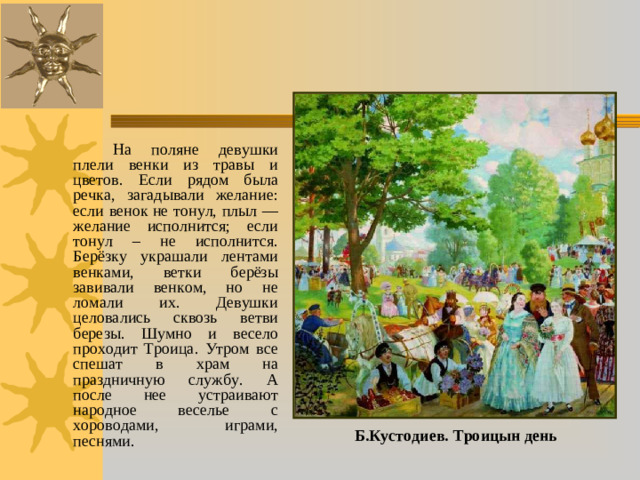 На поляне девушки плели венки из травы и цветов. Если рядом была речка, загадывали желание: если венок не тонул, плыл — желание исполнится; если тонул – не исполнится. Берёзку украшали лентами венками, ветки берёзы завивали венком, но не ломали их. Девушки целовались сквозь ветви березы. Шумно и весело проходит Троица. Утром все спешат в храм на праздничную службу. А после нее устраивают народное веселье с хороводами, играми, песнями. Б.Кустодиев. Троицын день