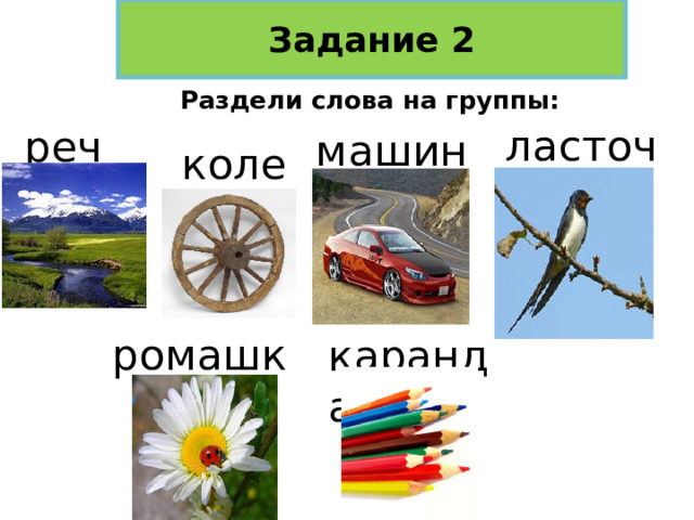 Задание 2 Раздели слова на группы: ласточка речка машина колесо ромашка карандаши