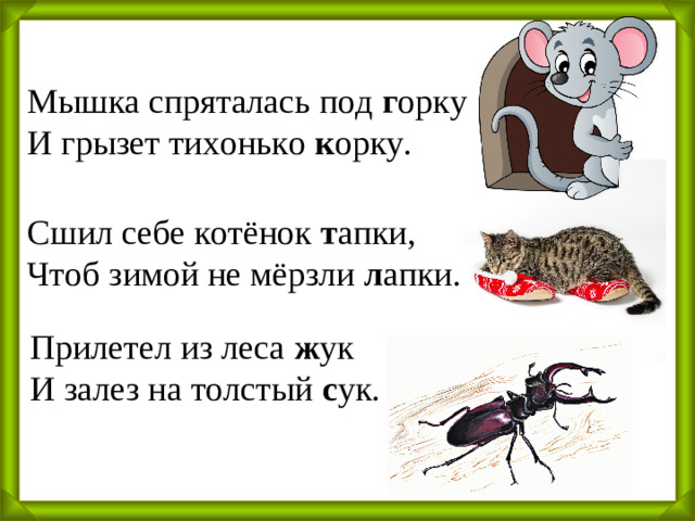 Мышка спряталась под г орку И грызет тихонько к орку. Сшил себе котёнок т апки, Чтоб зимой не мёрзли л апки. Прилетел из леса ж ук И залез на толстый с ук.