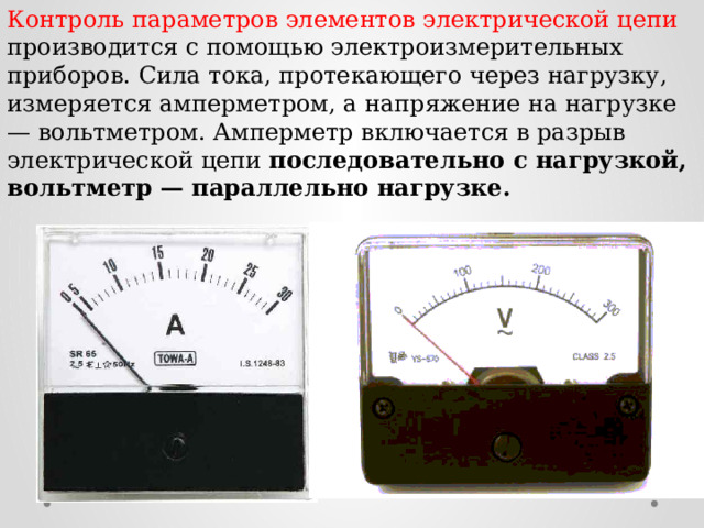 Контроль параметров элементов электрической цепи производится с помощью электроизмерительных приборов. Сила тока, протекающего через нагрузку, измеряется амперметром, а напряжение на нагрузке — вольтметром. Амперметр включается в разрыв электрической цепи последовательно с нагрузкой, вольтметр — параллельно нагрузке.