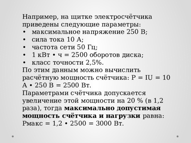 Например, на щитке электросчётчика приведены следующие параметры:  •  максимальное напряжение 250 В; •  сила тока 10 А; •  частота сети 50 Гц; •  1 кВт • ч = 2500 оборотов диска; •  класс точности 2,5%. По этим данным можно вычислить расчётную мощность счётчика: Р = IU = 10 А • 250 В = 2500 Вт. Параметрами счётчика допускается увеличение этой мощности на 20 % (в 1,2 раза), тогда максимально допустимая мощность счётчика и нагрузки равна: Рмакс = 1,2 • 2500 = 3000 Вт.