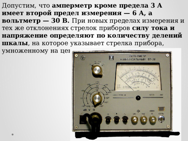 Допустим, что амперметр кроме предела 3 А имеет второй предел измерения — 6 А, а вольтметр — 30 В. При новых пределах измерения и тех же отклонениях стрелок приборов силу тока и напряжение определяют по количеству делений шкалы , на которое указывает стрелка прибора, умноженному на цену деления.