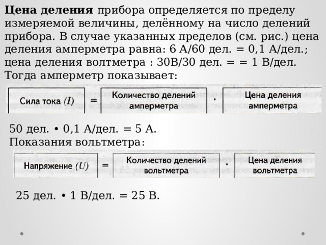 Цена деления прибора определяется по пределу измеряемой величины, делённому на число делений прибора. В случае указанных пределов (см. рис.) цена деления амперметра равна: 6 А/60 дел. = 0,1 А/дел.; цена деления волтметра : 30В/30 дел. = = 1 В/дел. Тогда амперметр показывает: 50 дел. • 0,1 А/дел. = 5 А. Показания вольтметра: 25 дел. • 1 В/дел. = 25 В.