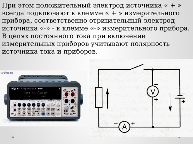 При этом положительный электрод источника « + » всегда подключают к клемме « + » измерительного прибора, соответственно отрицательный электрод источника «-» - к клемме «-» измерительного прибора. В цепях постоянного тока при включении измерительных приборов учитывают полярность источника тока и приборов.