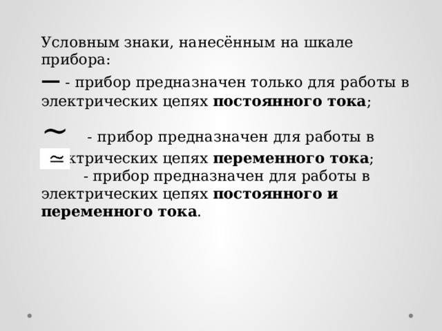 Условным знаки, нанесённым на шкале прибора: —  - прибор предназначен только для работы в электрических цепях постоянного тока ; ~ - прибор предназначен для работы в электрических цепях переменного тока ;  - прибор предназначен для работы в электрических цепях постоянного и переменного тока .