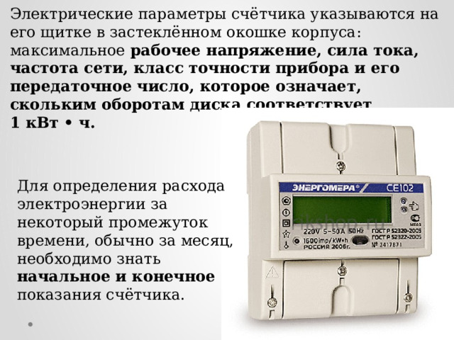 Электрические параметры счётчика указываются на его щитке в застеклённом окошке корпуса: максимальное рабочее напряжение, сила тока, частота сети, класс точности прибора и его передаточное число, которое означает, скольким оборотам диска соответствует 1 кВт • ч. Для определения расхода электроэнергии за некоторый промежуток времени, обычно за месяц, необходимо знать начальное и конечное показания счётчика.