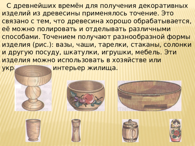 С древнейших времён для получения декоративных изделий из древесины применялось точение. Это связано с тем, что древесина хорошо обрабатывается, её можно полировать и отделывать различными способами. Точением получают разнообразной формы изделия (рис.): вазы, чаши, тарелки, стаканы, солонки и другую посуду, шкатулки, игрушки, мебель. Эти изделия можно использовать в хозяйстве или украшать ими интерьер жилища.