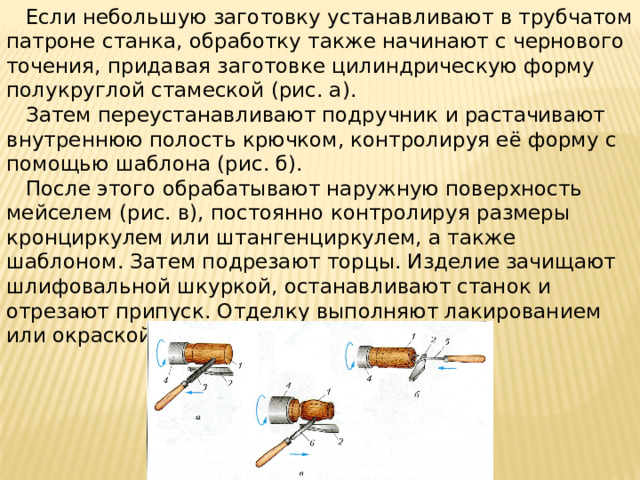 Если небольшую заготовку устанавливают в трубчатом патроне станка, обработку также начинают с чернового точения, придавая заготовке цилиндрическую форму полукруглой стамеской (рис. а).  Затем переустанавливают подручник и растачивают внутреннюю полость крючком, контролируя её форму с помощью шаблона (рис. б).  После этого обрабатывают наружную поверхность мейселем (рис. в), постоянно контролируя размеры кронциркулем или штангенциркулем, а также шаблоном. Затем подрезают торцы. Изделие зачищают шлифовальной шкуркой, останавливают станок и отрезают припуск. Отделку выполняют лакированием или окраской.
