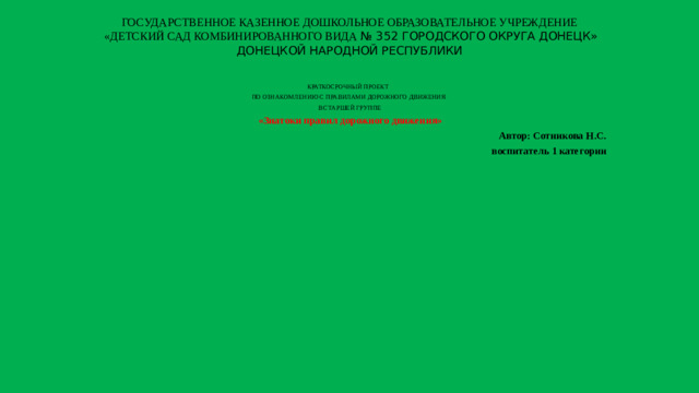 ГОСУДАРСТВЕННОЕ КАЗЕННОЕ ДОШКОЛЬНОЕ ОБРАЗОВАТЕЛЬНОЕ УЧРЕЖДЕНИЕ  «ДЕТСКИЙ САД КОМБИНИРОВАННОГО ВИДА № 352 ГОРОДСКОГО ОКРУГА ДОНЕЦК» ДОНЕЦКОЙ НАРОДНОЙ РЕСПУБЛИКИ КРАТКОСРОЧНЫЙ ПРОЕКТ ПО ОЗНАКОМЛЕНИЮ С ПРАВИЛАМИ ДОРОЖНОГО ДВИЖЕНИЯ В СТАРШЕЙ ГРУППЕ   «Знатоки правил дорожного движения» Автор: Сотникова Н.С. воспитатель 1 категории   