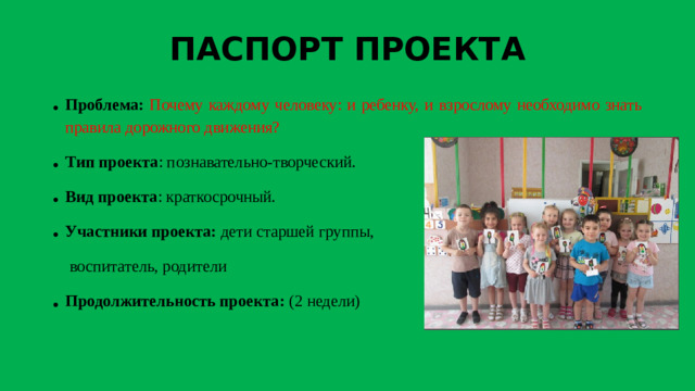 ПАСПОРТ ПРОЕКТА Проблема:  Почему каждому человеку: и ребенку, и взрослому необходимо знать правила дорожного движения? Тип проекта : познавательно-творческий. Вид проекта : краткосрочный. Участники проекта: дети старшей группы,  воспитатель, родители Продолжительность проекта: (2 недели)  