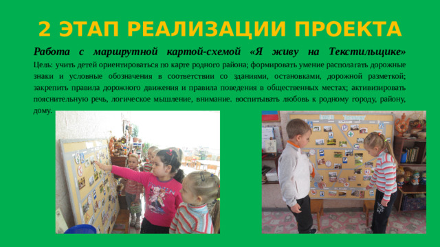 2 ЭТАП РЕАЛИЗАЦИИ ПРОЕКТА Работа с маршрутной картой-схемой «Я живу на Текстильщике»  Цель: учить детей ориентироваться по карте родного района; формировать умение располагать дорожные знаки и условные обозначения в соответствии со зданиями, остановками, дорожной разметкой; закрепить правила дорожного движения и правила поведения в общественных местах; активизировать пояснительную речь, логическое мышление, внимание. воспитывать любовь к родному городу, району, дому.