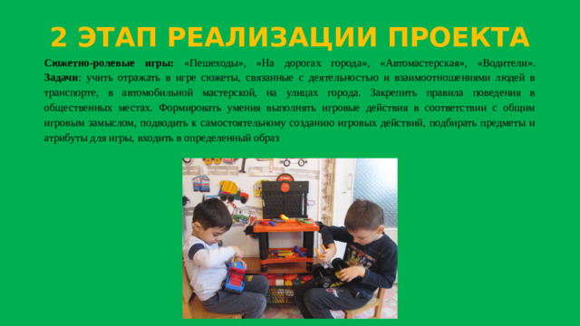 2 ЭТАП РЕАЛИЗАЦИИ ПРОЕКТА Сюжетно-ролевые игры: «Пешеходы», «На дорогах города», «Автомастерская», «Водители».  Задачи : учить отражать в игре сюжеты, связанные с деятельностью и взаимоотношениями людей в транспорте, в автомобильной мастерской, на улицах города. Закрепить правила поведения в общественных местах. Формировать умения выполнять игровые действия в соответствии с общим игровым замыслом, подводить к самостоятельному созданию игровых действий, подбирать предметы и атрибуты для игры, входить в определенный образ