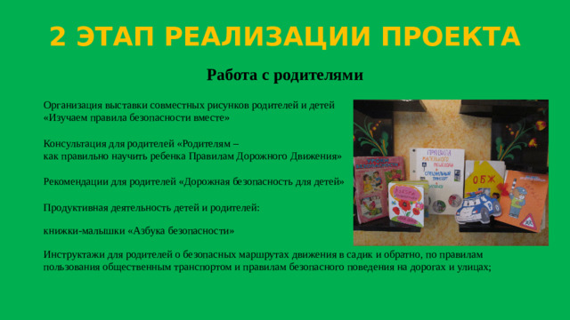 2 ЭТАП РЕАЛИЗАЦИИ ПРОЕКТА Работа с родителями Организация выставки совместных рисунков родителей и детей  «Изучаем правила безопасности вместе»   Консультация для родителей «Родителям –  как правильно научить ребенка Правилам Дорожного Движения»   Рекомендации для родителей «Дорожная безопасность для детей»   Продуктивная деятельность детей и родителей: книжки-малышки «Азбука безопасности» Инструктажи для родителей о безопасных маршрутах движения в садик и обратно, по правилам пользования общественным транспортом и правилам безопасного поведения на дорогах и улицах;