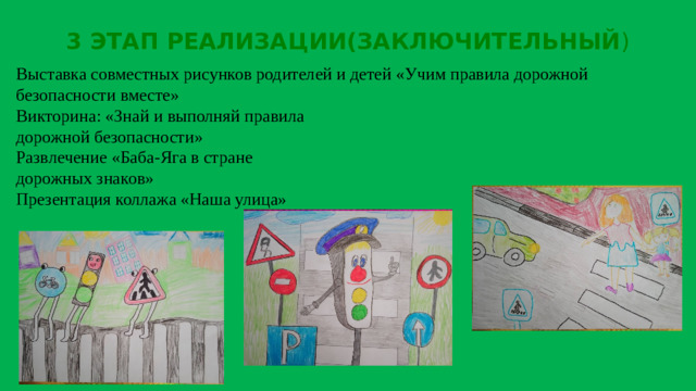3 ЭТАП РЕАЛИЗАЦИИ(ЗАКЛЮЧИТЕЛЬНЫЙ ) Выставка совместных рисунков родителей и детей «Учим правила дорожной безопасности вместе»  Викторина: «Знай и выполняй правила  дорожной безопасности»  Развлечение «Баба-Яга в стране  дорожных знаков»    Презентация коллажа «Наша улица»