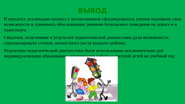 ВЫВОД В процессе реализации проекта у воспитанников сформировалось умение оценивать свои возможности и принимать обоснованные решения безопасного поведения на дороге и в транспорте. Сведения, полученные в результате педагогической диагностики дали возможность спрогнозировать степень личностного роста каждого ребенка. Результаты педагогической диагностики были использованы исключительно для индивидуализации образования; оптимизации работы с группой детей на учебный год.