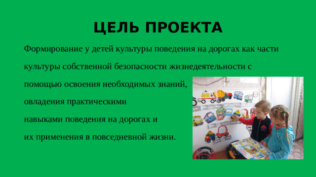 ЦЕЛЬ ПРОЕКТА Формирование у детей культуры поведения на дорогах как части культуры собственной безопасности жизнедеятельности с помощью освоения необходимых знаний,  овладения практическими  навыками поведения на дорогах и  их применения в повседневной жизни.