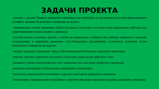 ЗАДАЧИ ПРОЕКТА -изучить с детьми Правила дорожного движения для пешеходов и пассажиров на основе формирования умений и навыков безопасного поведения на дороге; – формировать умение применять ПДД в реальных ситуациях и осуществлять правильные действия для предотвращения угрозы жизни и здоровью; -способствовать усвоению детьми с учетом их возрастных особенностей, наборов терминов и понятий, используемых в дорожном движении, способствующих дальнейшему успешному усвоению основ безопасного поведения на дорогах -научить различать дорожные знаки, обеспечивающие безопасное движение пешеходов; -описать опасные дорожные ситуации и объяснить правильные действия в них; -развивать умение прогнозировать свое поведение как участника дорожного движения; -развивать мотивацию к безопасному поведению в транспорте; -воспитать уважительное отношение к другим участникам дорожного движения; -воспитывать отрицательное отношение к нарушителям норм поведения и правил дорожного движения.