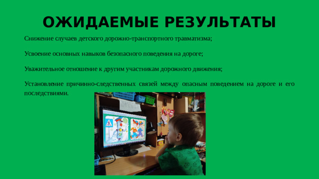 ОЖИДАЕМЫЕ РЕЗУЛЬТАТЫ Снижение случаев детского дорожно-транспортного травматизма; Усвоение основных навыков безопасного поведения на дороге; Уважительное отношение к другим участникам дорожного движения; Установление причинно-следственных связей между опасным поведением на дороге и его последствиями.
