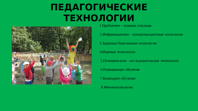 ПЕДАГОГИЧЕСКИЕ ТЕХНОЛОГИИ  1.Проблемно – игровая ситуация 2.Информационно – коммуникационные технологии  3.Здоровьесберегающие технологии  4.Игровые технологии  5.Познавательно - исследовательские технологии  6.Развивающее обучение  7.Командное обучение  8.Мнемотехнология