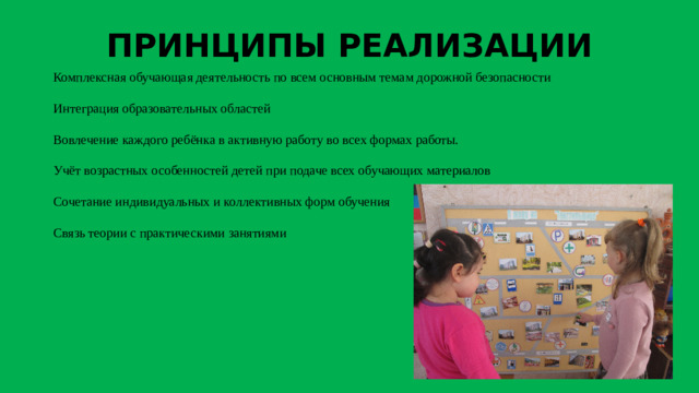ПРИНЦИПЫ РЕАЛИЗАЦИИ Комплексная обучающая деятельность по всем основным темам дорожной безопасности Интеграция образовательных областей Вовлечение каждого ребёнка в активную работу во всех формах работы. Учёт возрастных особенностей детей при подаче всех обучающих материалов Сочетание индивидуальных и коллективных форм обучения Связь теории с практическими занятиями  