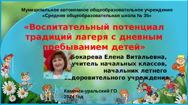 Муниципальное автономное общеобразовательное учреждение «Средняя общеобразовательная школа № 35» «Воспитательный потенциал традиций лагеря с дневным пребыванием детей» Бокарева Елена Витальевна, учитель начальных классов, начальник летнего оздоровительного учреждения  Каменск-уральский ГО 2024 год  Пасечник Е.А.