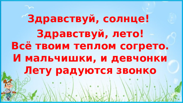 Здравствуй, солнце! Здравствуй, лето!  Всё твоим теплом согрето.  И мальчишки, и девчонки  Лету радуются звонко
