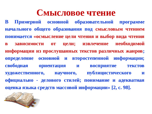 Смысловое чтение В Примерной основной образовательной программе начального общего образования под смысловым чтением понимается «осмысление цели чтения и выбор вида чтения в зависимости от цели; извлечение необходимой информации из прослушанных текстов различных жанров ; определение основной и второстепенной информации; свободная ориентация и восприятие текстов художественного, научного, публицистического и официально - делового стилей; понимание и адекватная оценка языка средств массовой информации» [2, с. 98].