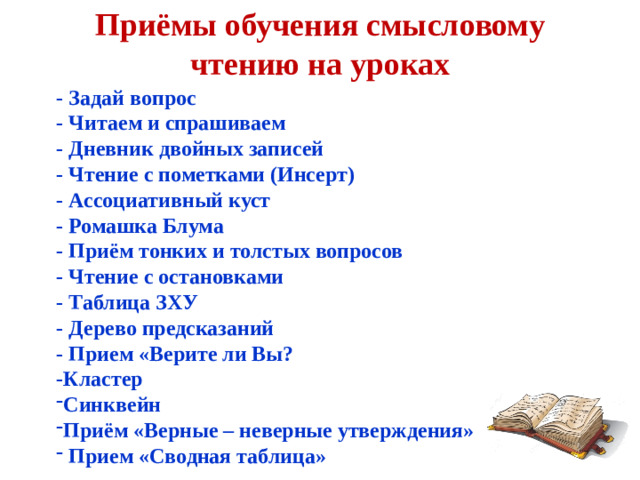 Приёмы обучения смысловому чтению на уроках - Задай вопрос - Читаем и спрашиваем - Дневник двойных записей - Чтение с пометками (Инсерт) - Ассоциативный куст - Ромашка Блума - Приём тонких и толстых вопросов - Чтение с остановками - Таблица ЗХУ - Дерево предсказаний - Прием «Верите ли Вы? -Кластер
