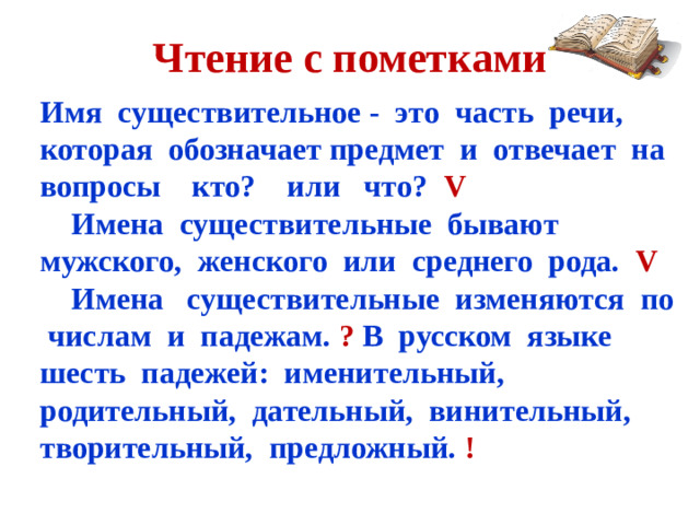 Чтение с пометками Имя существительное - это часть речи, которая обозначает предмет и отвечает на вопросы кто? или что? V  Имена существительные бывают мужского, женского или среднего рода. V Имена существительные изменяются по числам и падежам. ? В русском языке шесть падежей: именительный, родительный, дательный, винительный, творительный, предложный. !