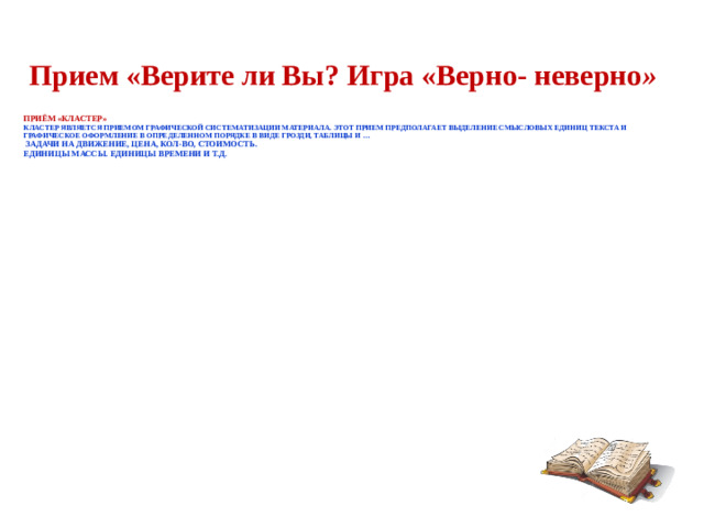 Прием «Верите ли Вы? Игра «Верно- неверно »   Приём «Кластер»   Кластер является приемом графической систематизации материала. Этот прием предполагает выделение смысловых единиц текста и графическое оформление в определенном порядке в виде грозди, таблицы и …  Задачи на движение, Цена, кол-во, стоимость.  Единицы МАССЫ. Единицы Времени и т.д.